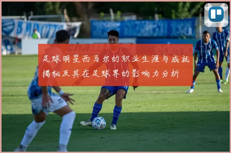 足球明星西马尔的职业生涯与成就揭秘及其在足球界的影响力分析