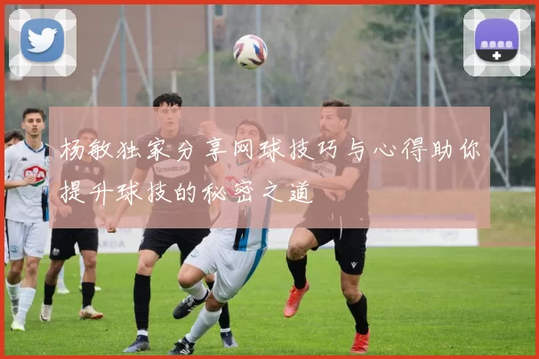 杨敏独家分享网球技巧与心得助你提升球技的秘密之道