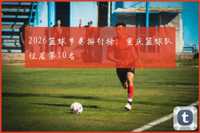 2026篮球节奏排行榜：重庆篮球队位居第10名