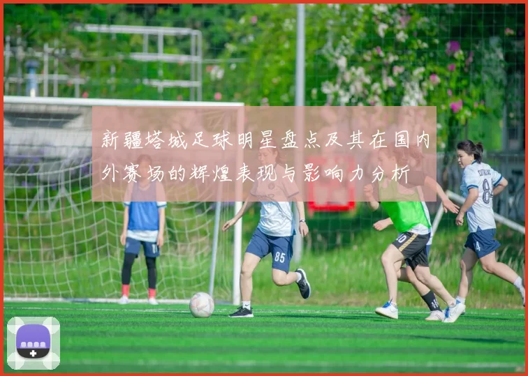 新疆塔城足球明星盘点及其在国内外赛场的辉煌表现与影响力分析