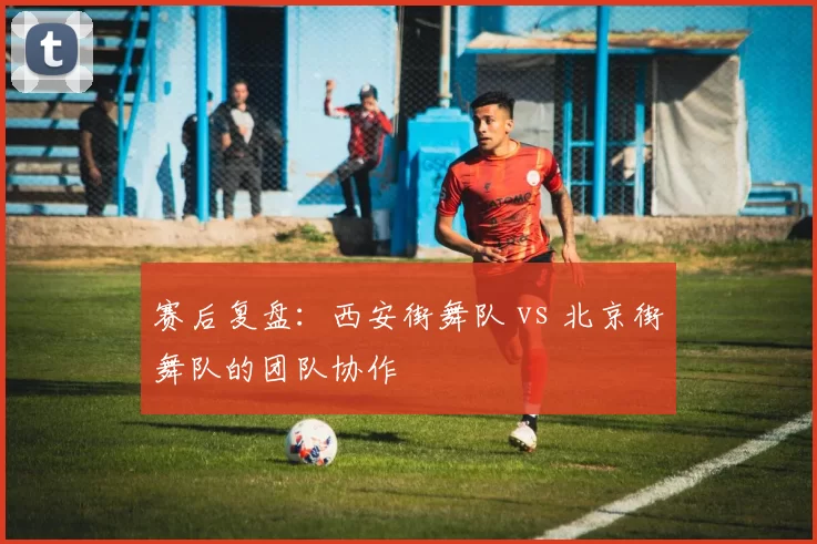 赛后复盘：西安街舞队 vs 北京街舞队的团队协作