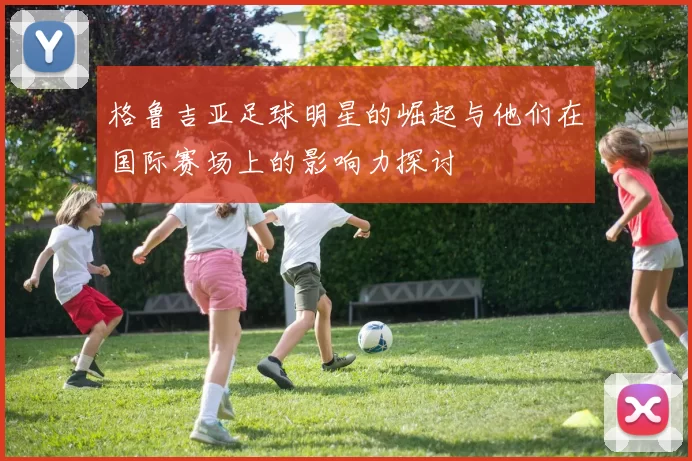 格鲁吉亚足球明星的崛起与他们在国际赛场上的影响力探讨