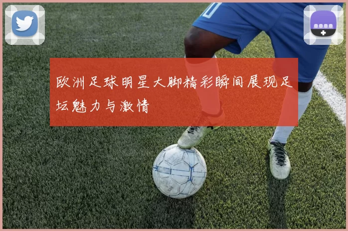 欧洲足球明星大脚精彩瞬间展现足坛魅力与激情