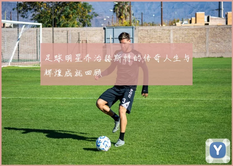 足球明星乔治赫斯特的传奇人生与辉煌成就回顾