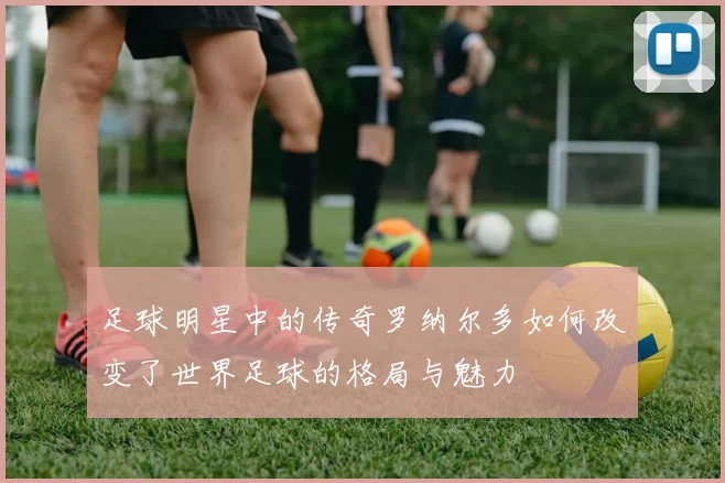 足球明星中的传奇罗纳尔多如何改变了世界足球的格局与魅力
