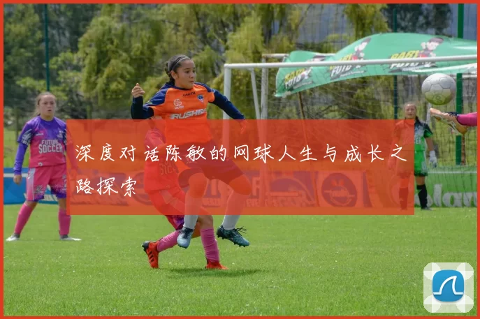 深度对话陈敏的网球人生与成长之路探索